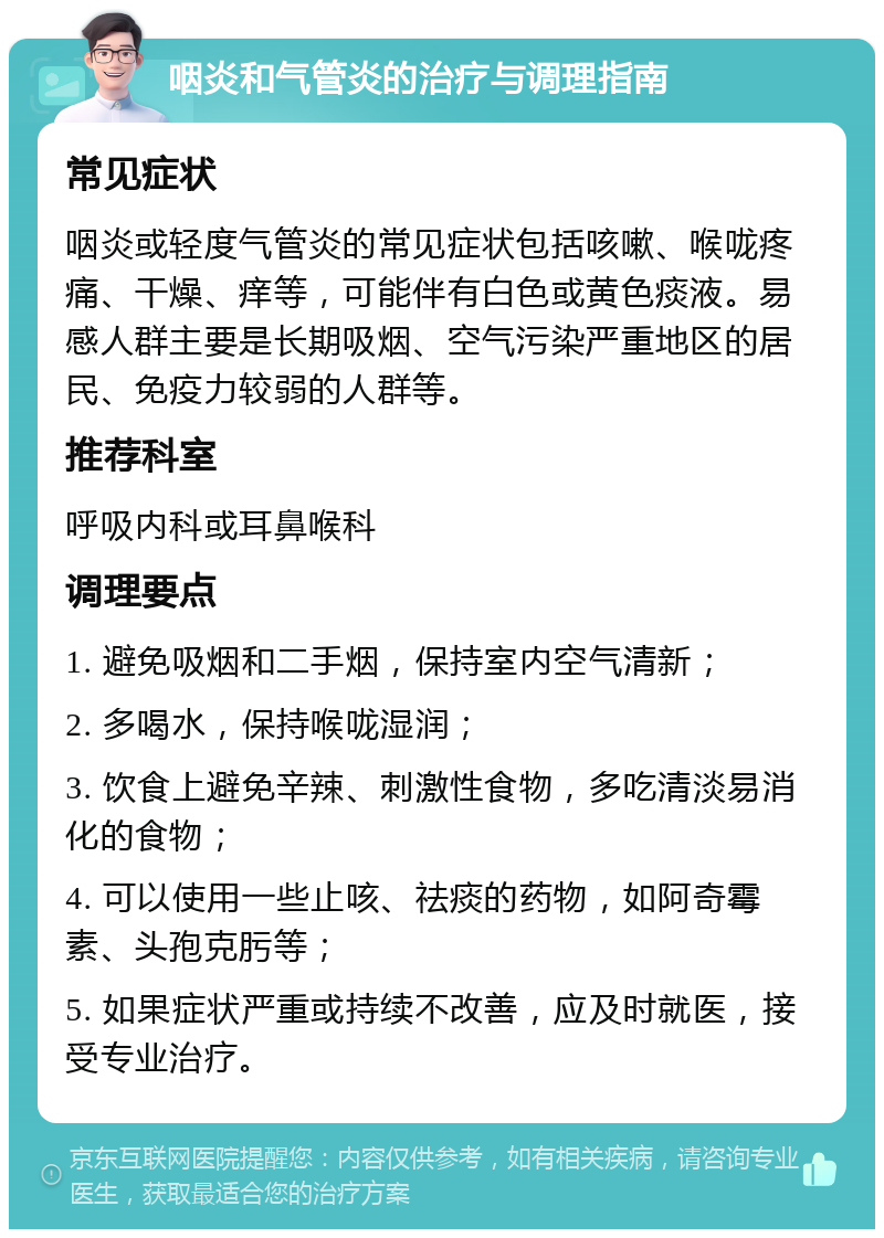 咽炎和气管炎的治疗与调理指南 常见症状 咽炎或轻度气管炎的常见症状包括咳嗽、喉咙疼痛、干燥、痒等，可能伴有白色或黄色痰液。易感人群主要是长期吸烟、空气污染严重地区的居民、免疫力较弱的人群等。 推荐科室 呼吸内科或耳鼻喉科 调理要点 1. 避免吸烟和二手烟，保持室内空气清新； 2. 多喝水，保持喉咙湿润； 3. 饮食上避免辛辣、刺激性食物，多吃清淡易消化的食物； 4. 可以使用一些止咳、祛痰的药物，如阿奇霉素、头孢克肟等； 5. 如果症状严重或持续不改善，应及时就医，接受专业治疗。