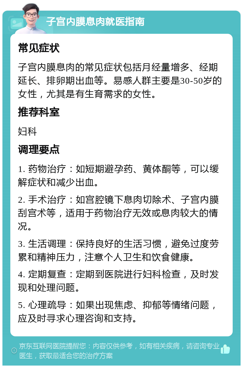 子宫内膜息肉就医指南 常见症状 子宫内膜息肉的常见症状包括月经量增多、经期延长、排卵期出血等。易感人群主要是30-50岁的女性，尤其是有生育需求的女性。 推荐科室 妇科 调理要点 1. 药物治疗：如短期避孕药、黄体酮等，可以缓解症状和减少出血。 2. 手术治疗：如宫腔镜下息肉切除术、子宫内膜刮宫术等，适用于药物治疗无效或息肉较大的情况。 3. 生活调理：保持良好的生活习惯，避免过度劳累和精神压力，注意个人卫生和饮食健康。 4. 定期复查：定期到医院进行妇科检查，及时发现和处理问题。 5. 心理疏导：如果出现焦虑、抑郁等情绪问题，应及时寻求心理咨询和支持。