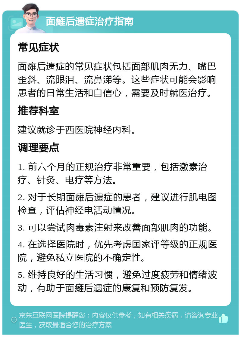 面瘫后遗症治疗指南 常见症状 面瘫后遗症的常见症状包括面部肌肉无力、嘴巴歪斜、流眼泪、流鼻涕等。这些症状可能会影响患者的日常生活和自信心，需要及时就医治疗。 推荐科室 建议就诊于西医院神经内科。 调理要点 1. 前六个月的正规治疗非常重要，包括激素治疗、针灸、电疗等方法。 2. 对于长期面瘫后遗症的患者，建议进行肌电图检查，评估神经电活动情况。 3. 可以尝试肉毒素注射来改善面部肌肉的功能。 4. 在选择医院时，优先考虑国家评等级的正规医院，避免私立医院的不确定性。 5. 维持良好的生活习惯，避免过度疲劳和情绪波动，有助于面瘫后遗症的康复和预防复发。