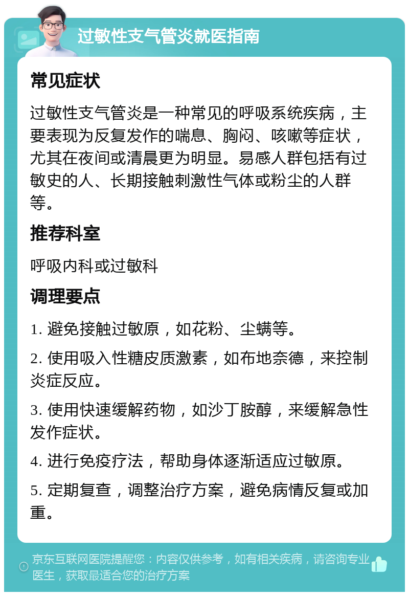 过敏性支气管炎就医指南 常见症状 过敏性支气管炎是一种常见的呼吸系统疾病，主要表现为反复发作的喘息、胸闷、咳嗽等症状，尤其在夜间或清晨更为明显。易感人群包括有过敏史的人、长期接触刺激性气体或粉尘的人群等。 推荐科室 呼吸内科或过敏科 调理要点 1. 避免接触过敏原，如花粉、尘螨等。 2. 使用吸入性糖皮质激素，如布地奈德，来控制炎症反应。 3. 使用快速缓解药物，如沙丁胺醇，来缓解急性发作症状。 4. 进行免疫疗法，帮助身体逐渐适应过敏原。 5. 定期复查，调整治疗方案，避免病情反复或加重。