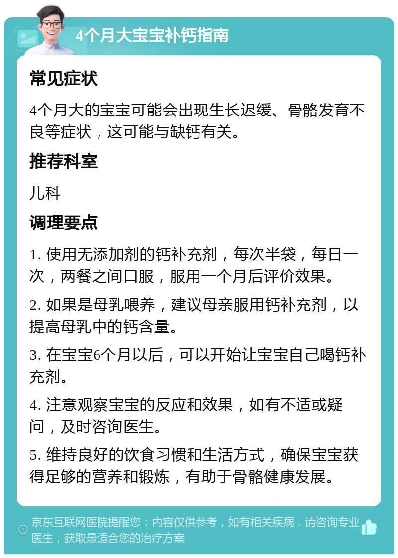 4个月大宝宝补钙指南 常见症状 4个月大的宝宝可能会出现生长迟缓、骨骼发育不良等症状，这可能与缺钙有关。 推荐科室 儿科 调理要点 1. 使用无添加剂的钙补充剂，每次半袋，每日一次，两餐之间口服，服用一个月后评价效果。 2. 如果是母乳喂养，建议母亲服用钙补充剂，以提高母乳中的钙含量。 3. 在宝宝6个月以后，可以开始让宝宝自己喝钙补充剂。 4. 注意观察宝宝的反应和效果，如有不适或疑问，及时咨询医生。 5. 维持良好的饮食习惯和生活方式，确保宝宝获得足够的营养和锻炼，有助于骨骼健康发展。