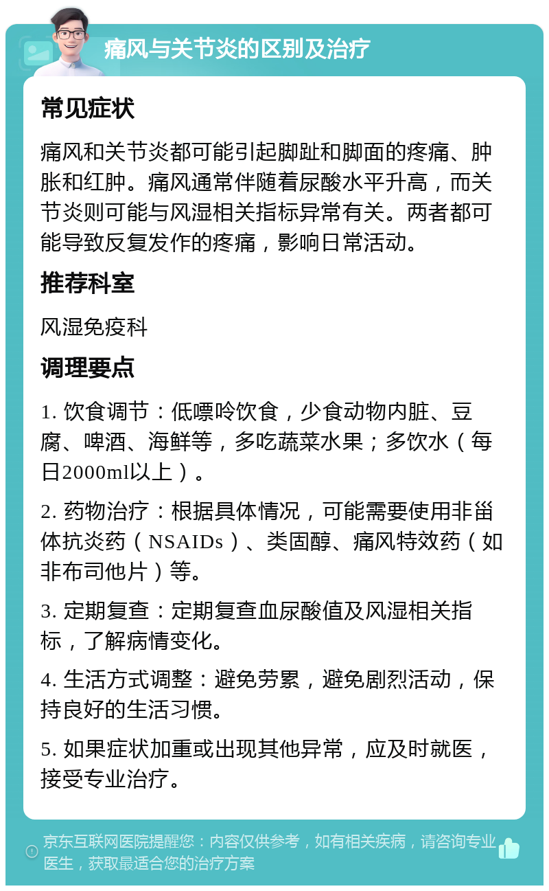 痛风与关节炎的区别及治疗 常见症状 痛风和关节炎都可能引起脚趾和脚面的疼痛、肿胀和红肿。痛风通常伴随着尿酸水平升高，而关节炎则可能与风湿相关指标异常有关。两者都可能导致反复发作的疼痛，影响日常活动。 推荐科室 风湿免疫科 调理要点 1. 饮食调节：低嘌呤饮食，少食动物内脏、豆腐、啤酒、海鲜等，多吃蔬菜水果；多饮水（每日2000ml以上）。 2. 药物治疗：根据具体情况，可能需要使用非甾体抗炎药（NSAIDs）、类固醇、痛风特效药（如非布司他片）等。 3. 定期复查：定期复查血尿酸值及风湿相关指标，了解病情变化。 4. 生活方式调整：避免劳累，避免剧烈活动，保持良好的生活习惯。 5. 如果症状加重或出现其他异常，应及时就医，接受专业治疗。