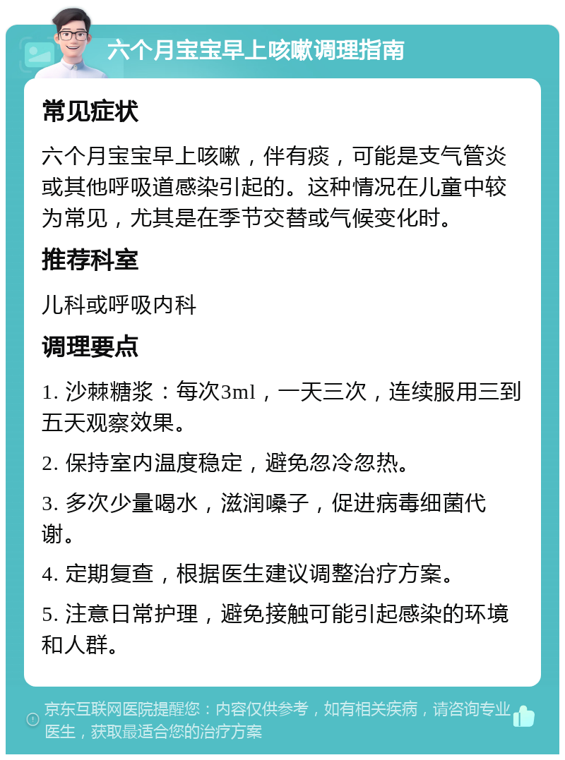 六个月宝宝早上咳嗽调理指南 常见症状 六个月宝宝早上咳嗽，伴有痰，可能是支气管炎或其他呼吸道感染引起的。这种情况在儿童中较为常见，尤其是在季节交替或气候变化时。 推荐科室 儿科或呼吸内科 调理要点 1. 沙棘糖浆：每次3ml，一天三次，连续服用三到五天观察效果。 2. 保持室内温度稳定，避免忽冷忽热。 3. 多次少量喝水，滋润嗓子，促进病毒细菌代谢。 4. 定期复查，根据医生建议调整治疗方案。 5. 注意日常护理，避免接触可能引起感染的环境和人群。