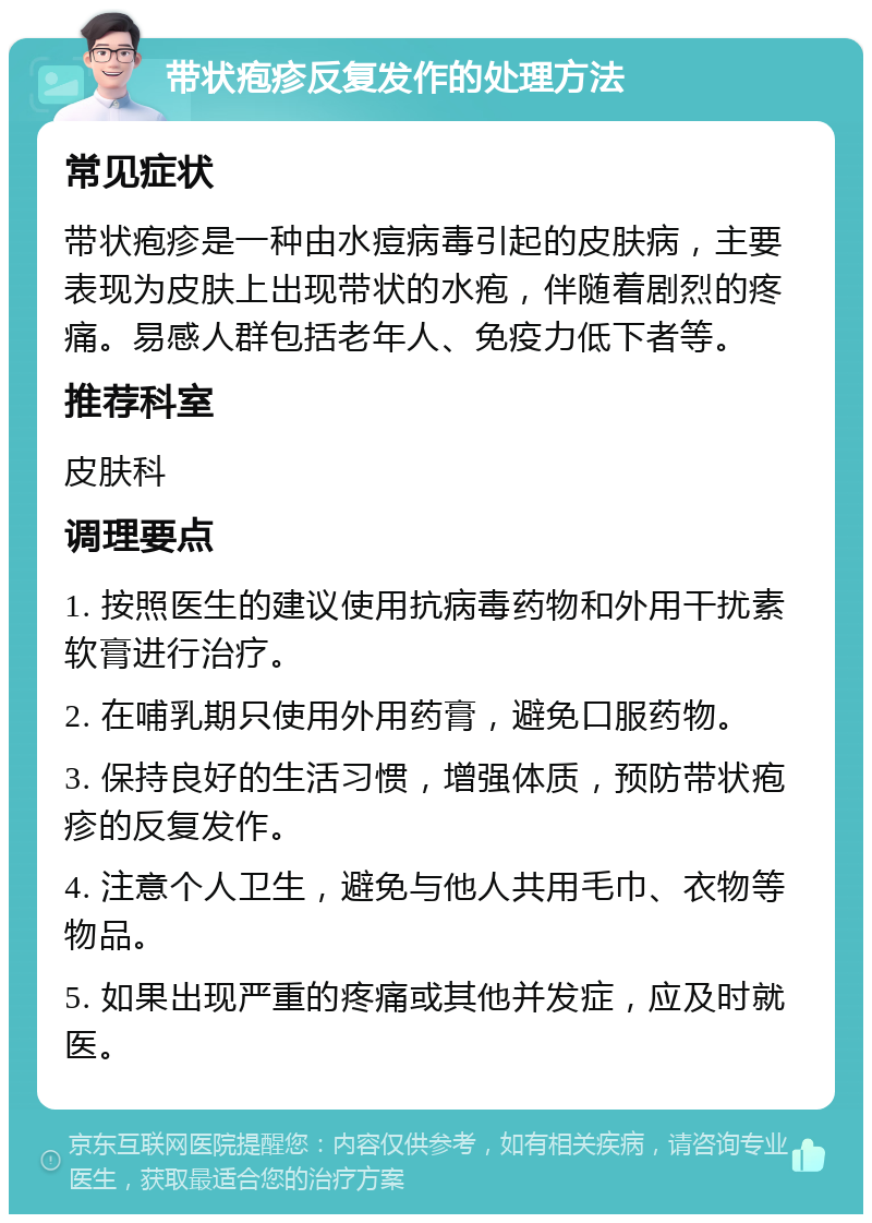 带状疱疹反复发作的处理方法 常见症状 带状疱疹是一种由水痘病毒引起的皮肤病，主要表现为皮肤上出现带状的水疱，伴随着剧烈的疼痛。易感人群包括老年人、免疫力低下者等。 推荐科室 皮肤科 调理要点 1. 按照医生的建议使用抗病毒药物和外用干扰素软膏进行治疗。 2. 在哺乳期只使用外用药膏，避免口服药物。 3. 保持良好的生活习惯，增强体质，预防带状疱疹的反复发作。 4. 注意个人卫生，避免与他人共用毛巾、衣物等物品。 5. 如果出现严重的疼痛或其他并发症，应及时就医。