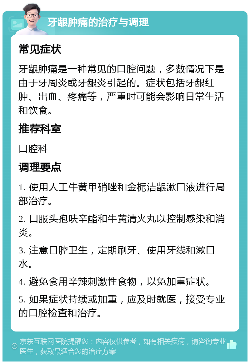 牙龈肿痛的治疗与调理 常见症状 牙龈肿痛是一种常见的口腔问题，多数情况下是由于牙周炎或牙龈炎引起的。症状包括牙龈红肿、出血、疼痛等，严重时可能会影响日常生活和饮食。 推荐科室 口腔科 调理要点 1. 使用人工牛黄甲硝唑和金栀洁龈漱口液进行局部治疗。 2. 口服头孢呋辛酯和牛黄清火丸以控制感染和消炎。 3. 注意口腔卫生，定期刷牙、使用牙线和漱口水。 4. 避免食用辛辣刺激性食物，以免加重症状。 5. 如果症状持续或加重，应及时就医，接受专业的口腔检查和治疗。