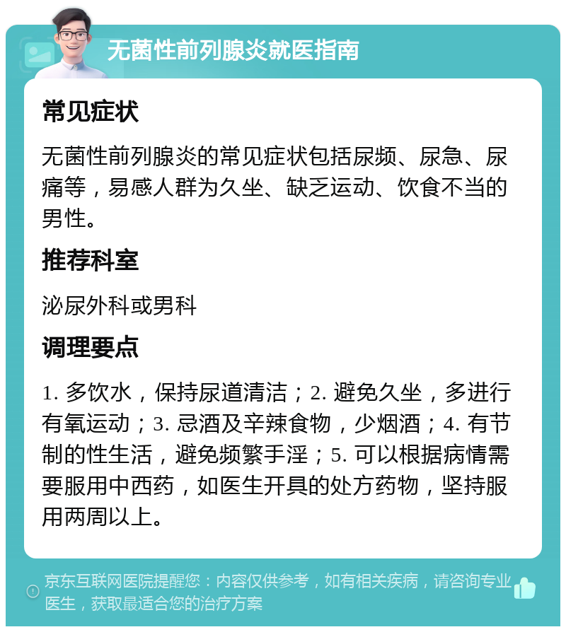 无菌性前列腺炎就医指南 常见症状 无菌性前列腺炎的常见症状包括尿频、尿急、尿痛等，易感人群为久坐、缺乏运动、饮食不当的男性。 推荐科室 泌尿外科或男科 调理要点 1. 多饮水，保持尿道清洁；2. 避免久坐，多进行有氧运动；3. 忌酒及辛辣食物，少烟酒；4. 有节制的性生活，避免频繁手淫；5. 可以根据病情需要服用中西药，如医生开具的处方药物，坚持服用两周以上。