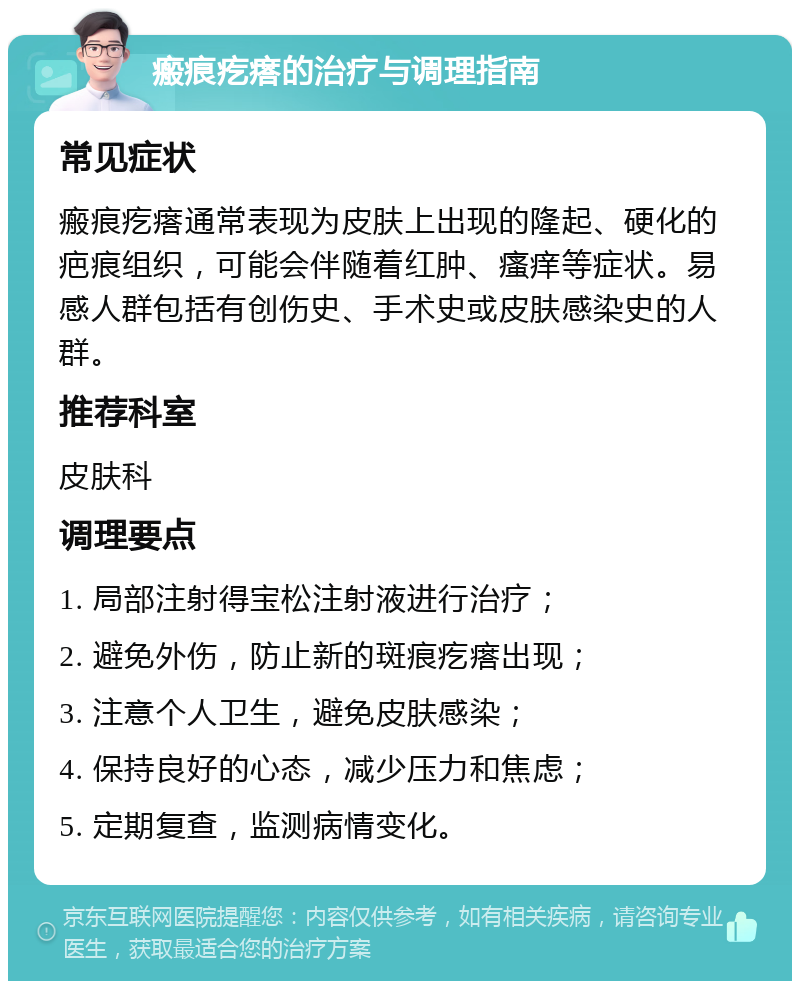 瘢痕疙瘩的治疗与调理指南 常见症状 瘢痕疙瘩通常表现为皮肤上出现的隆起、硬化的疤痕组织，可能会伴随着红肿、瘙痒等症状。易感人群包括有创伤史、手术史或皮肤感染史的人群。 推荐科室 皮肤科 调理要点 1. 局部注射得宝松注射液进行治疗； 2. 避免外伤，防止新的斑痕疙瘩出现； 3. 注意个人卫生，避免皮肤感染； 4. 保持良好的心态，减少压力和焦虑； 5. 定期复查，监测病情变化。