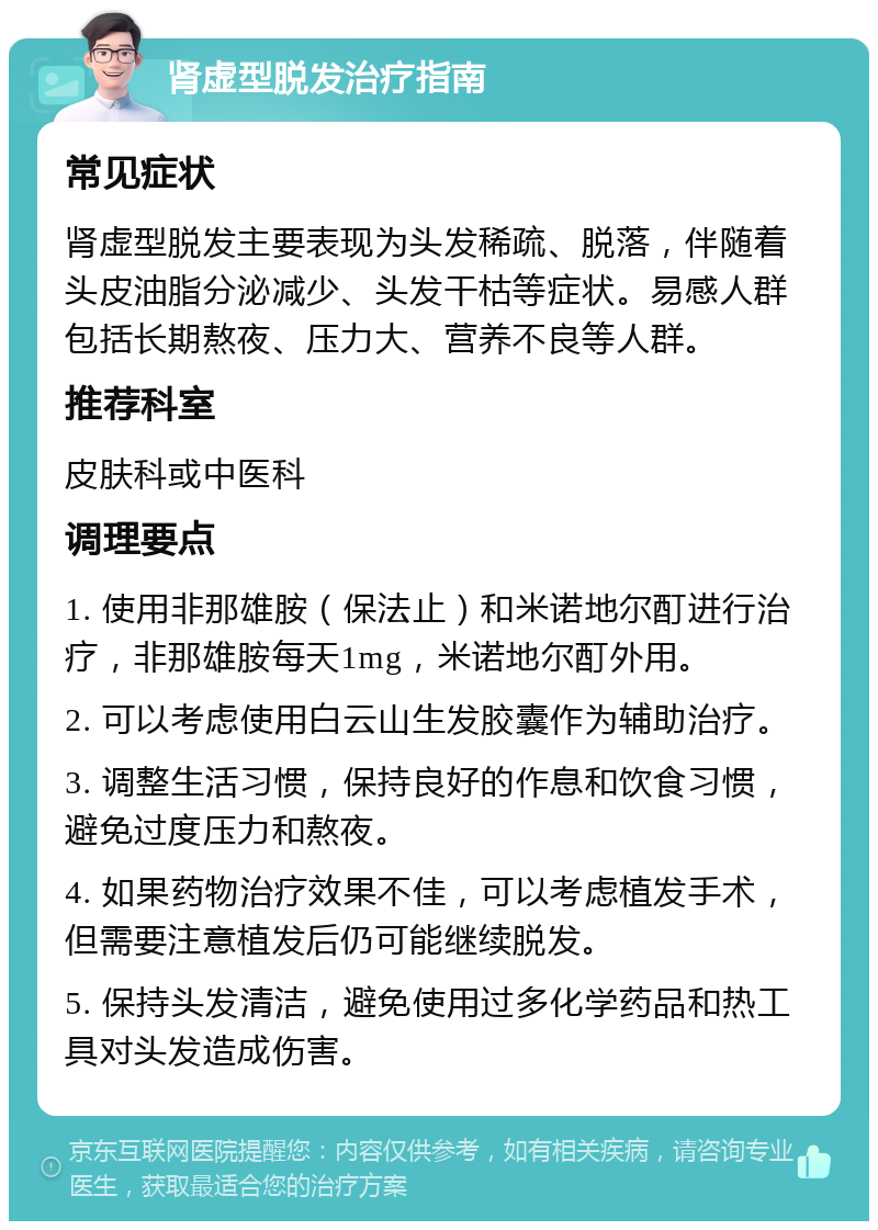 肾虚型脱发治疗指南 常见症状 肾虚型脱发主要表现为头发稀疏、脱落，伴随着头皮油脂分泌减少、头发干枯等症状。易感人群包括长期熬夜、压力大、营养不良等人群。 推荐科室 皮肤科或中医科 调理要点 1. 使用非那雄胺（保法止）和米诺地尔酊进行治疗，非那雄胺每天1mg，米诺地尔酊外用。 2. 可以考虑使用白云山生发胶囊作为辅助治疗。 3. 调整生活习惯，保持良好的作息和饮食习惯，避免过度压力和熬夜。 4. 如果药物治疗效果不佳，可以考虑植发手术，但需要注意植发后仍可能继续脱发。 5. 保持头发清洁，避免使用过多化学药品和热工具对头发造成伤害。