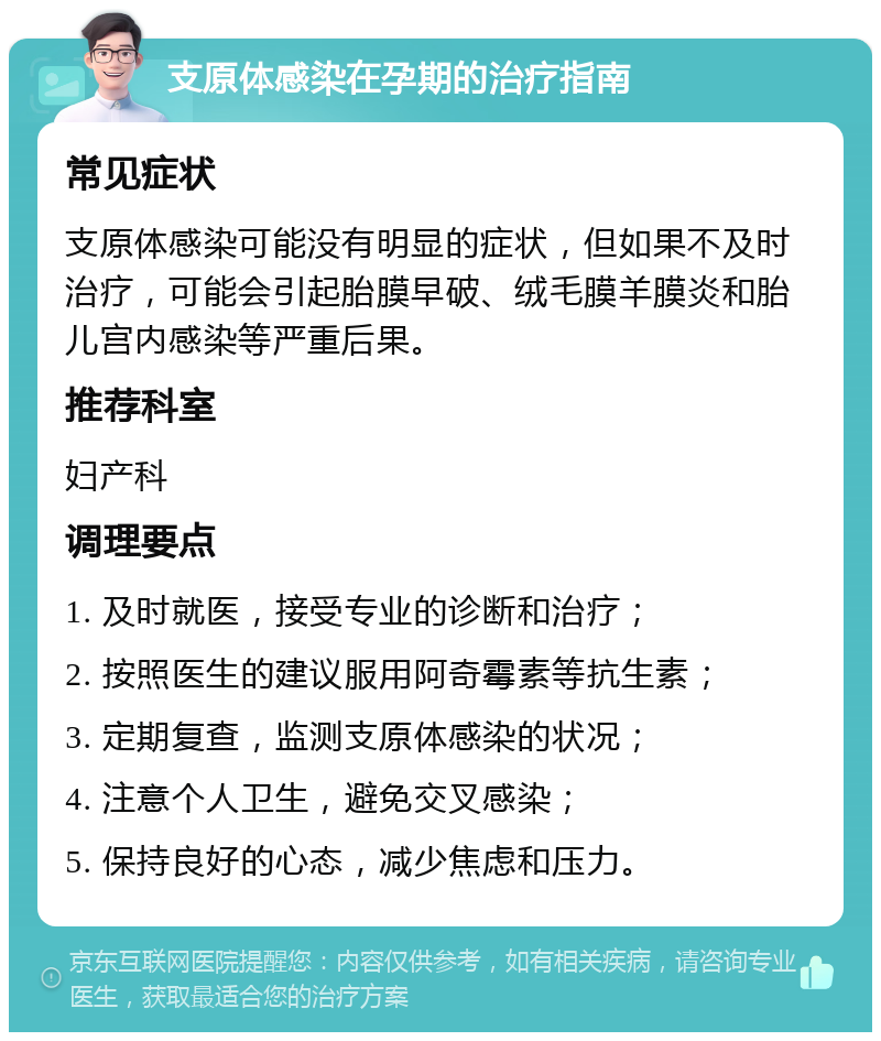 支原体感染在孕期的治疗指南 常见症状 支原体感染可能没有明显的症状，但如果不及时治疗，可能会引起胎膜早破、绒毛膜羊膜炎和胎儿宫内感染等严重后果。 推荐科室 妇产科 调理要点 1. 及时就医，接受专业的诊断和治疗； 2. 按照医生的建议服用阿奇霉素等抗生素； 3. 定期复查，监测支原体感染的状况； 4. 注意个人卫生，避免交叉感染； 5. 保持良好的心态，减少焦虑和压力。