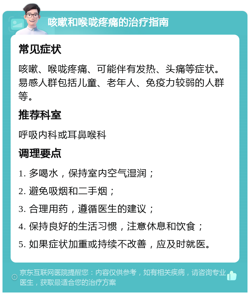 咳嗽和喉咙疼痛的治疗指南 常见症状 咳嗽、喉咙疼痛、可能伴有发热、头痛等症状。易感人群包括儿童、老年人、免疫力较弱的人群等。 推荐科室 呼吸内科或耳鼻喉科 调理要点 1. 多喝水，保持室内空气湿润； 2. 避免吸烟和二手烟； 3. 合理用药，遵循医生的建议； 4. 保持良好的生活习惯，注意休息和饮食； 5. 如果症状加重或持续不改善，应及时就医。