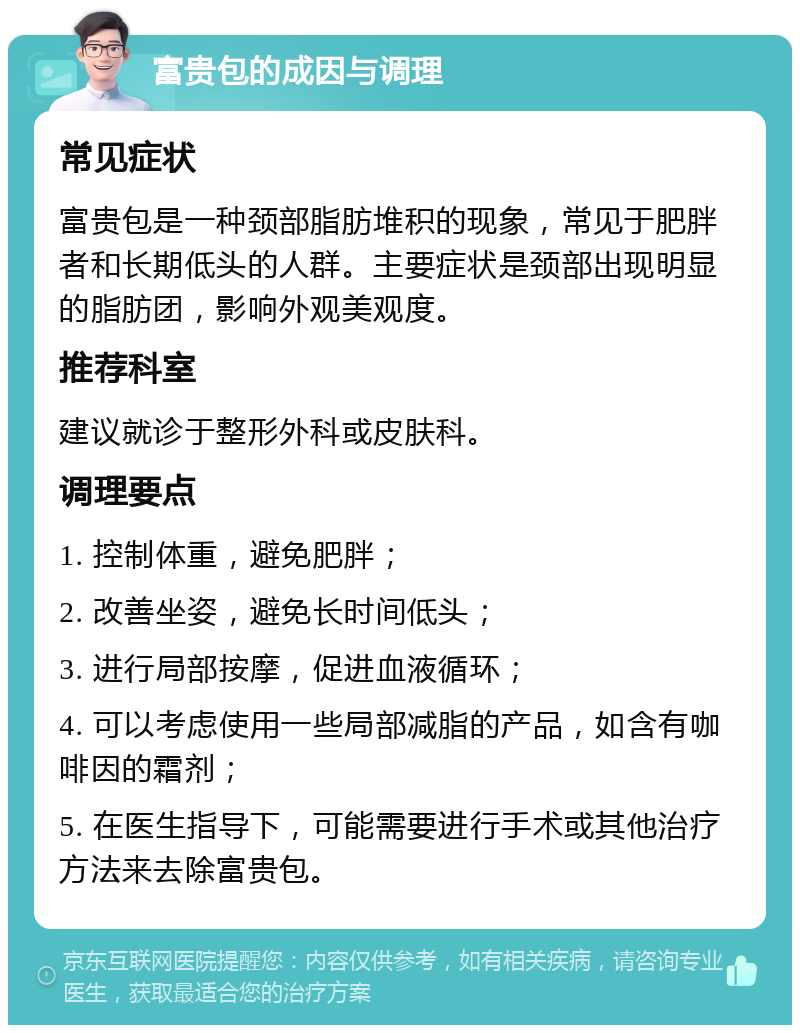 富贵包的成因与调理 常见症状 富贵包是一种颈部脂肪堆积的现象，常见于肥胖者和长期低头的人群。主要症状是颈部出现明显的脂肪团，影响外观美观度。 推荐科室 建议就诊于整形外科或皮肤科。 调理要点 1. 控制体重，避免肥胖； 2. 改善坐姿，避免长时间低头； 3. 进行局部按摩，促进血液循环； 4. 可以考虑使用一些局部减脂的产品，如含有咖啡因的霜剂； 5. 在医生指导下，可能需要进行手术或其他治疗方法来去除富贵包。