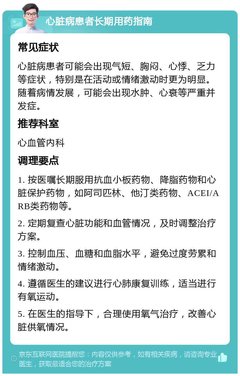 心脏病患者长期用药指南 常见症状 心脏病患者可能会出现气短、胸闷、心悸、乏力等症状，特别是在活动或情绪激动时更为明显。随着病情发展，可能会出现水肿、心衰等严重并发症。 推荐科室 心血管内科 调理要点 1. 按医嘱长期服用抗血小板药物、降脂药物和心脏保护药物，如阿司匹林、他汀类药物、ACEI/ARB类药物等。 2. 定期复查心脏功能和血管情况，及时调整治疗方案。 3. 控制血压、血糖和血脂水平，避免过度劳累和情绪激动。 4. 遵循医生的建议进行心肺康复训练，适当进行有氧运动。 5. 在医生的指导下，合理使用氧气治疗，改善心脏供氧情况。