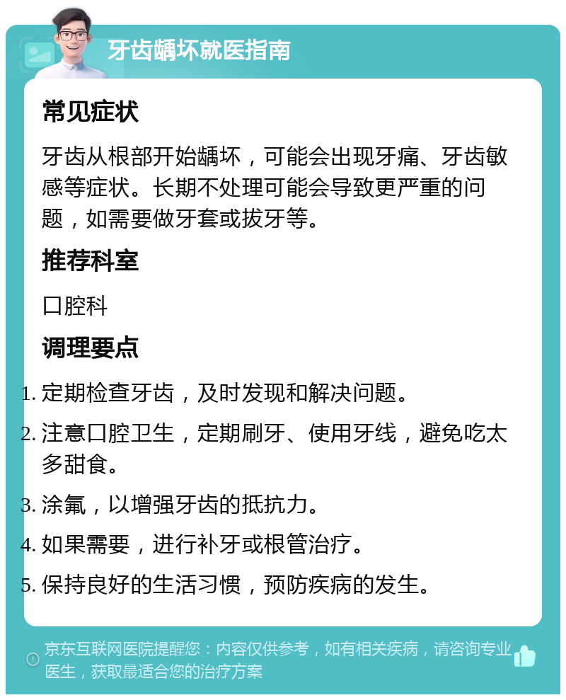 牙齿龋坏就医指南 常见症状 牙齿从根部开始龋坏，可能会出现牙痛、牙齿敏感等症状。长期不处理可能会导致更严重的问题，如需要做牙套或拔牙等。 推荐科室 口腔科 调理要点 定期检查牙齿，及时发现和解决问题。 注意口腔卫生，定期刷牙、使用牙线，避免吃太多甜食。 涂氟，以增强牙齿的抵抗力。 如果需要，进行补牙或根管治疗。 保持良好的生活习惯，预防疾病的发生。