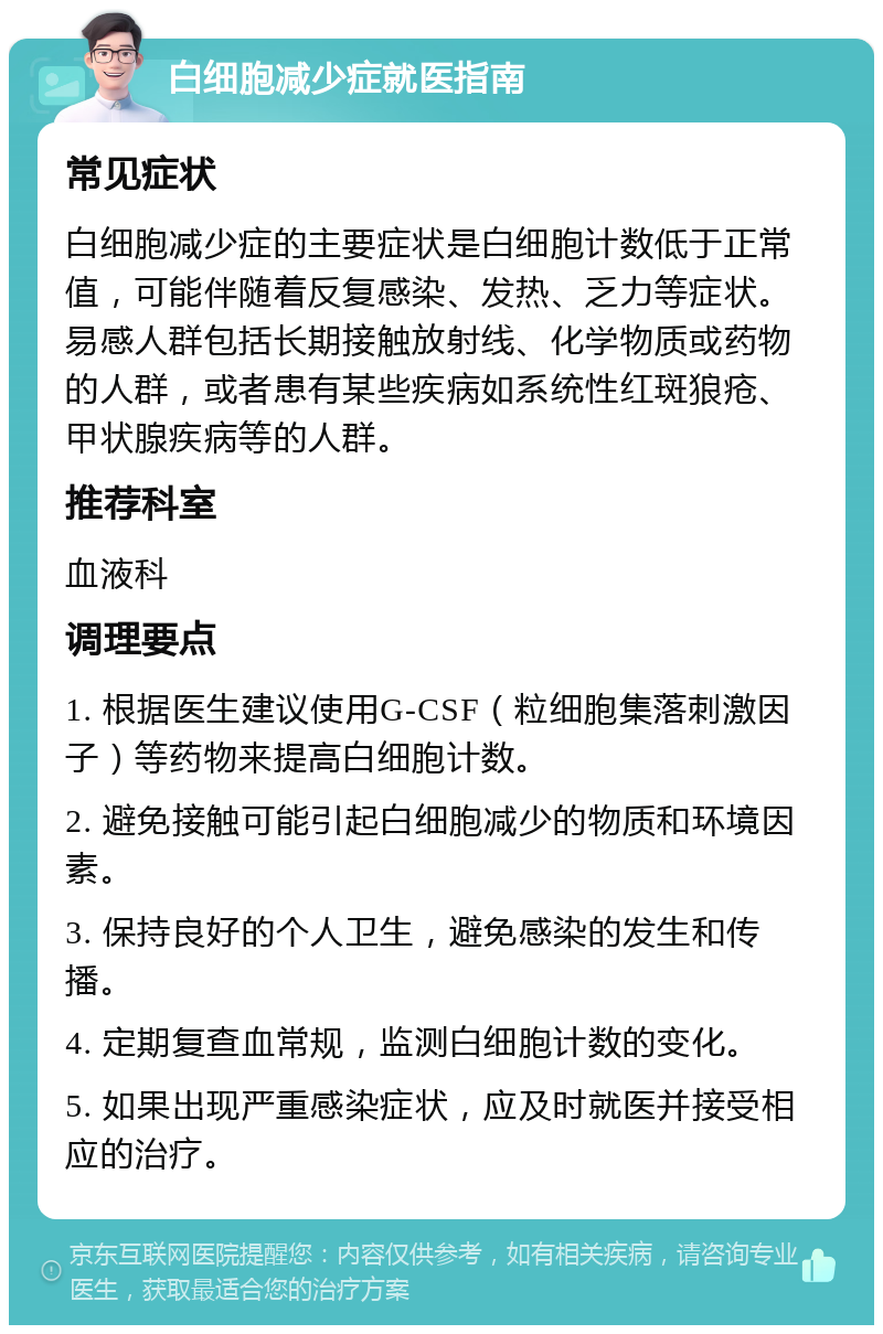 白细胞减少症就医指南 常见症状 白细胞减少症的主要症状是白细胞计数低于正常值，可能伴随着反复感染、发热、乏力等症状。易感人群包括长期接触放射线、化学物质或药物的人群，或者患有某些疾病如系统性红斑狼疮、甲状腺疾病等的人群。 推荐科室 血液科 调理要点 1. 根据医生建议使用G-CSF（粒细胞集落刺激因子）等药物来提高白细胞计数。 2. 避免接触可能引起白细胞减少的物质和环境因素。 3. 保持良好的个人卫生，避免感染的发生和传播。 4. 定期复查血常规，监测白细胞计数的变化。 5. 如果出现严重感染症状，应及时就医并接受相应的治疗。