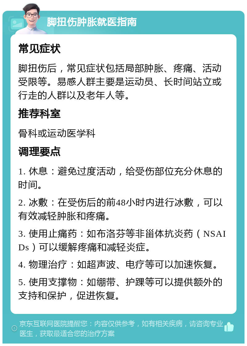 脚扭伤肿胀就医指南 常见症状 脚扭伤后，常见症状包括局部肿胀、疼痛、活动受限等。易感人群主要是运动员、长时间站立或行走的人群以及老年人等。 推荐科室 骨科或运动医学科 调理要点 1. 休息：避免过度活动，给受伤部位充分休息的时间。 2. 冰敷：在受伤后的前48小时内进行冰敷，可以有效减轻肿胀和疼痛。 3. 使用止痛药：如布洛芬等非甾体抗炎药（NSAIDs）可以缓解疼痛和减轻炎症。 4. 物理治疗：如超声波、电疗等可以加速恢复。 5. 使用支撑物：如绷带、护踝等可以提供额外的支持和保护，促进恢复。