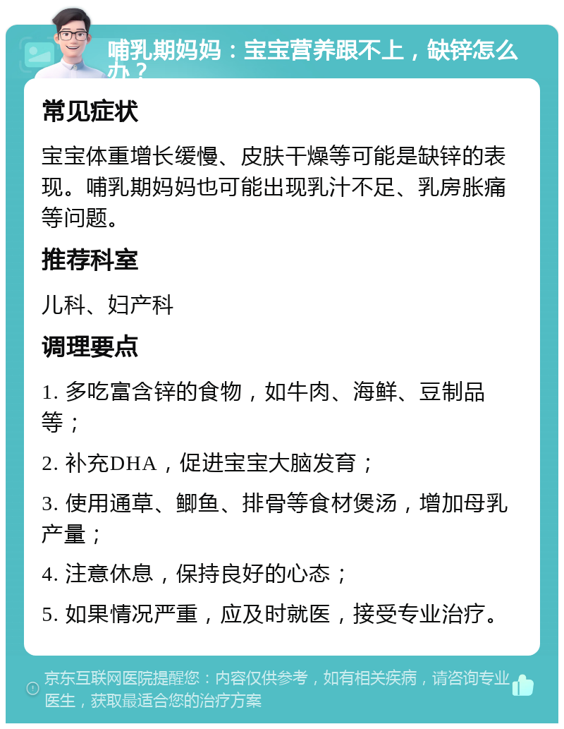 哺乳期妈妈：宝宝营养跟不上，缺锌怎么办？ 常见症状 宝宝体重增长缓慢、皮肤干燥等可能是缺锌的表现。哺乳期妈妈也可能出现乳汁不足、乳房胀痛等问题。 推荐科室 儿科、妇产科 调理要点 1. 多吃富含锌的食物，如牛肉、海鲜、豆制品等； 2. 补充DHA，促进宝宝大脑发育； 3. 使用通草、鲫鱼、排骨等食材煲汤，增加母乳产量； 4. 注意休息，保持良好的心态； 5. 如果情况严重，应及时就医，接受专业治疗。