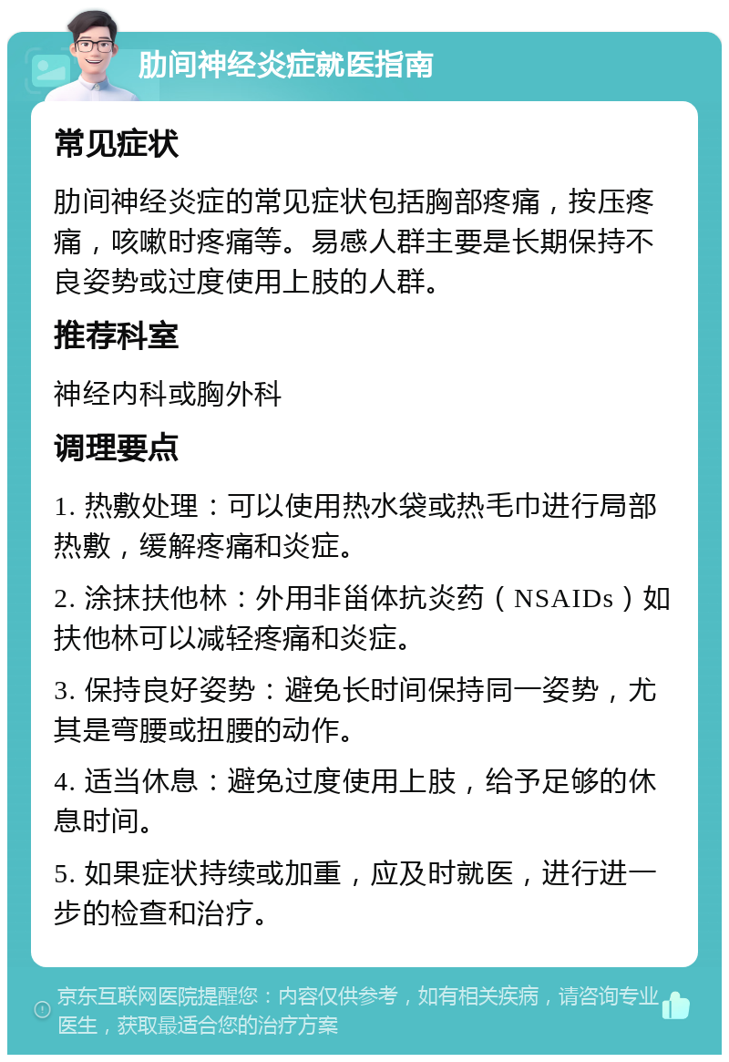 肋间神经炎症就医指南 常见症状 肋间神经炎症的常见症状包括胸部疼痛，按压疼痛，咳嗽时疼痛等。易感人群主要是长期保持不良姿势或过度使用上肢的人群。 推荐科室 神经内科或胸外科 调理要点 1. 热敷处理：可以使用热水袋或热毛巾进行局部热敷，缓解疼痛和炎症。 2. 涂抹扶他林：外用非甾体抗炎药（NSAIDs）如扶他林可以减轻疼痛和炎症。 3. 保持良好姿势：避免长时间保持同一姿势，尤其是弯腰或扭腰的动作。 4. 适当休息：避免过度使用上肢，给予足够的休息时间。 5. 如果症状持续或加重，应及时就医，进行进一步的检查和治疗。