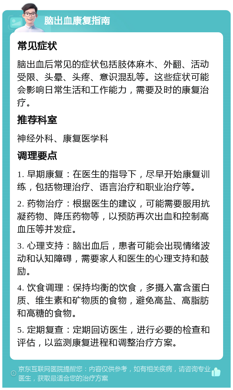 脑出血康复指南 常见症状 脑出血后常见的症状包括肢体麻木、外翻、活动受限、头晕、头疼、意识混乱等。这些症状可能会影响日常生活和工作能力，需要及时的康复治疗。 推荐科室 神经外科、康复医学科 调理要点 1. 早期康复：在医生的指导下，尽早开始康复训练，包括物理治疗、语言治疗和职业治疗等。 2. 药物治疗：根据医生的建议，可能需要服用抗凝药物、降压药物等，以预防再次出血和控制高血压等并发症。 3. 心理支持：脑出血后，患者可能会出现情绪波动和认知障碍，需要家人和医生的心理支持和鼓励。 4. 饮食调理：保持均衡的饮食，多摄入富含蛋白质、维生素和矿物质的食物，避免高盐、高脂肪和高糖的食物。 5. 定期复查：定期回访医生，进行必要的检查和评估，以监测康复进程和调整治疗方案。