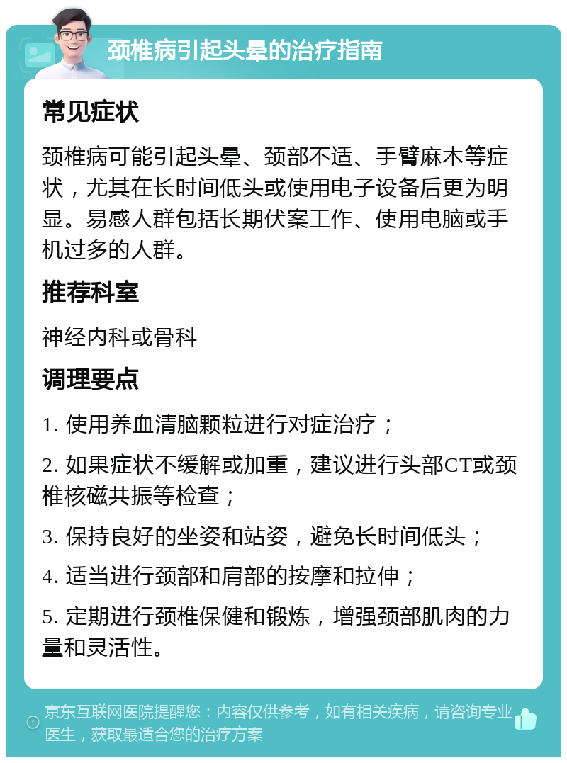 颈椎病引起头晕的治疗指南 常见症状 颈椎病可能引起头晕、颈部不适、手臂麻木等症状，尤其在长时间低头或使用电子设备后更为明显。易感人群包括长期伏案工作、使用电脑或手机过多的人群。 推荐科室 神经内科或骨科 调理要点 1. 使用养血清脑颗粒进行对症治疗； 2. 如果症状不缓解或加重，建议进行头部CT或颈椎核磁共振等检查； 3. 保持良好的坐姿和站姿，避免长时间低头； 4. 适当进行颈部和肩部的按摩和拉伸； 5. 定期进行颈椎保健和锻炼，增强颈部肌肉的力量和灵活性。