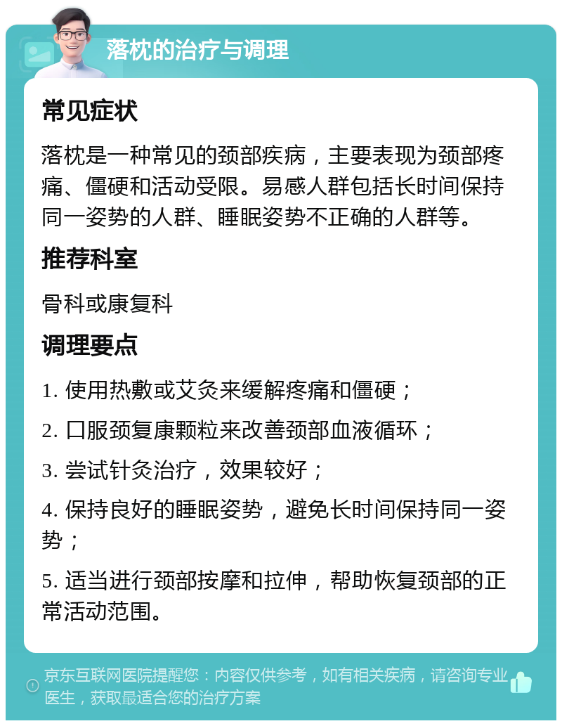 落枕的治疗与调理 常见症状 落枕是一种常见的颈部疾病，主要表现为颈部疼痛、僵硬和活动受限。易感人群包括长时间保持同一姿势的人群、睡眠姿势不正确的人群等。 推荐科室 骨科或康复科 调理要点 1. 使用热敷或艾灸来缓解疼痛和僵硬； 2. 口服颈复康颗粒来改善颈部血液循环； 3. 尝试针灸治疗，效果较好； 4. 保持良好的睡眠姿势，避免长时间保持同一姿势； 5. 适当进行颈部按摩和拉伸，帮助恢复颈部的正常活动范围。