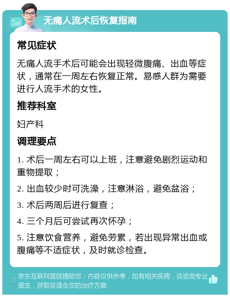 无痛人流术后恢复指南 常见症状 无痛人流手术后可能会出现轻微腹痛、出血等症状，通常在一周左右恢复正常。易感人群为需要进行人流手术的女性。 推荐科室 妇产科 调理要点 1. 术后一周左右可以上班，注意避免剧烈运动和重物提取； 2. 出血较少时可洗澡，注意淋浴，避免盆浴； 3. 术后两周后进行复查； 4. 三个月后可尝试再次怀孕； 5. 注意饮食营养，避免劳累，若出现异常出血或腹痛等不适症状，及时就诊检查。