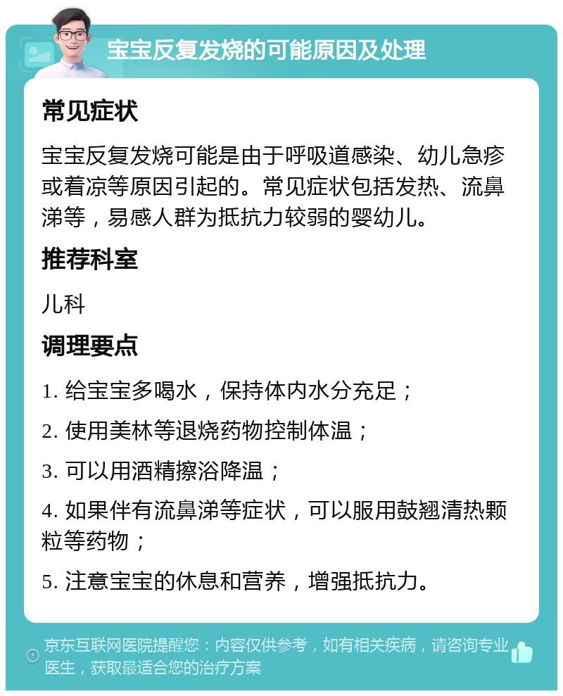 宝宝反复发烧的可能原因及处理 常见症状 宝宝反复发烧可能是由于呼吸道感染、幼儿急疹或着凉等原因引起的。常见症状包括发热、流鼻涕等，易感人群为抵抗力较弱的婴幼儿。 推荐科室 儿科 调理要点 1. 给宝宝多喝水，保持体内水分充足； 2. 使用美林等退烧药物控制体温； 3. 可以用酒精擦浴降温； 4. 如果伴有流鼻涕等症状，可以服用鼓翘清热颗粒等药物； 5. 注意宝宝的休息和营养，增强抵抗力。