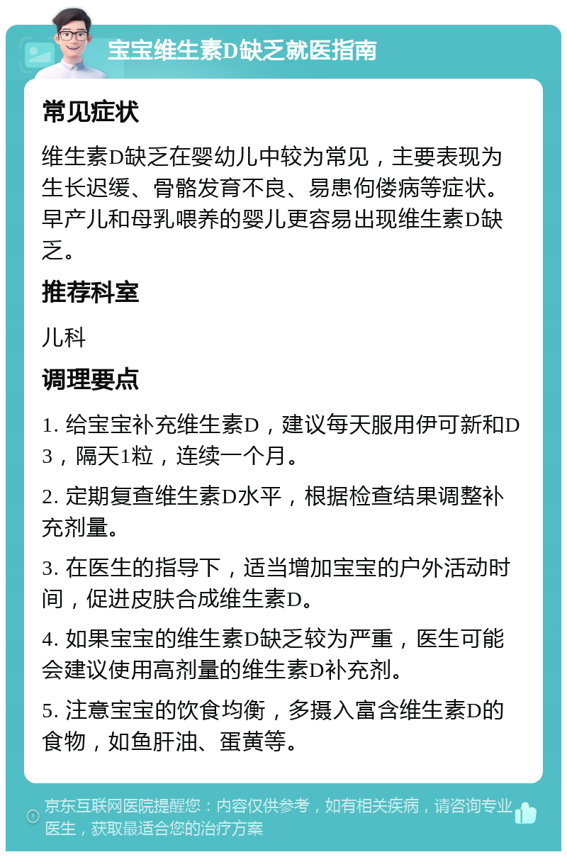 宝宝维生素D缺乏就医指南 常见症状 维生素D缺乏在婴幼儿中较为常见，主要表现为生长迟缓、骨骼发育不良、易患佝偻病等症状。早产儿和母乳喂养的婴儿更容易出现维生素D缺乏。 推荐科室 儿科 调理要点 1. 给宝宝补充维生素D，建议每天服用伊可新和D3，隔天1粒，连续一个月。 2. 定期复查维生素D水平，根据检查结果调整补充剂量。 3. 在医生的指导下，适当增加宝宝的户外活动时间，促进皮肤合成维生素D。 4. 如果宝宝的维生素D缺乏较为严重，医生可能会建议使用高剂量的维生素D补充剂。 5. 注意宝宝的饮食均衡，多摄入富含维生素D的食物，如鱼肝油、蛋黄等。