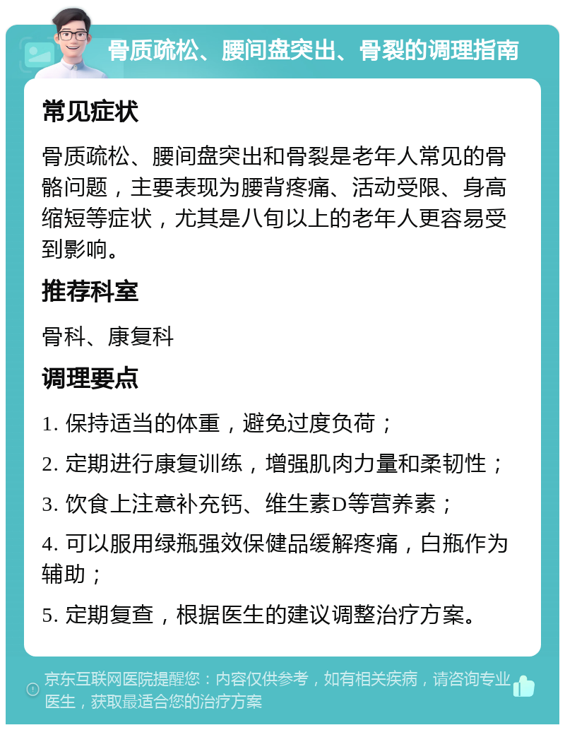 骨质疏松、腰间盘突出、骨裂的调理指南 常见症状 骨质疏松、腰间盘突出和骨裂是老年人常见的骨骼问题，主要表现为腰背疼痛、活动受限、身高缩短等症状，尤其是八旬以上的老年人更容易受到影响。 推荐科室 骨科、康复科 调理要点 1. 保持适当的体重，避免过度负荷； 2. 定期进行康复训练，增强肌肉力量和柔韧性； 3. 饮食上注意补充钙、维生素D等营养素； 4. 可以服用绿瓶强效保健品缓解疼痛，白瓶作为辅助； 5. 定期复查，根据医生的建议调整治疗方案。