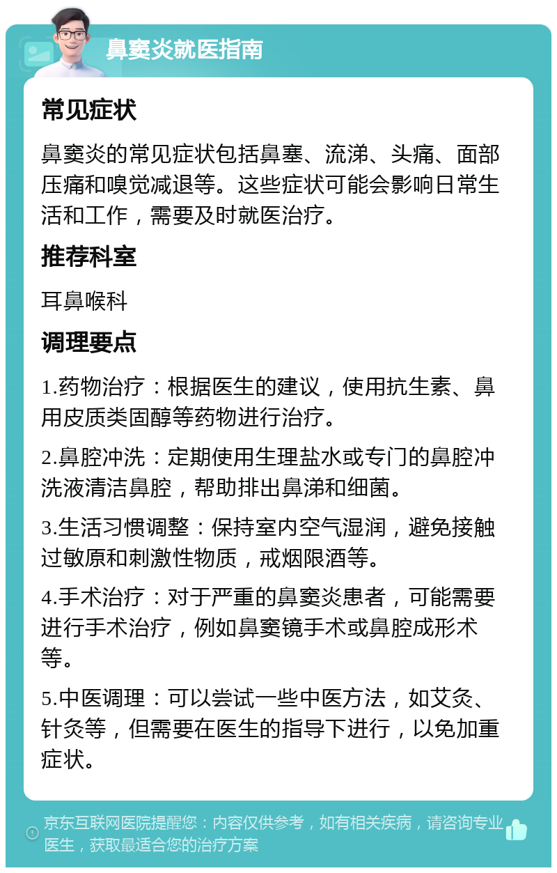 鼻窦炎就医指南 常见症状 鼻窦炎的常见症状包括鼻塞、流涕、头痛、面部压痛和嗅觉减退等。这些症状可能会影响日常生活和工作，需要及时就医治疗。 推荐科室 耳鼻喉科 调理要点 1.药物治疗：根据医生的建议，使用抗生素、鼻用皮质类固醇等药物进行治疗。 2.鼻腔冲洗：定期使用生理盐水或专门的鼻腔冲洗液清洁鼻腔，帮助排出鼻涕和细菌。 3.生活习惯调整：保持室内空气湿润，避免接触过敏原和刺激性物质，戒烟限酒等。 4.手术治疗：对于严重的鼻窦炎患者，可能需要进行手术治疗，例如鼻窦镜手术或鼻腔成形术等。 5.中医调理：可以尝试一些中医方法，如艾灸、针灸等，但需要在医生的指导下进行，以免加重症状。