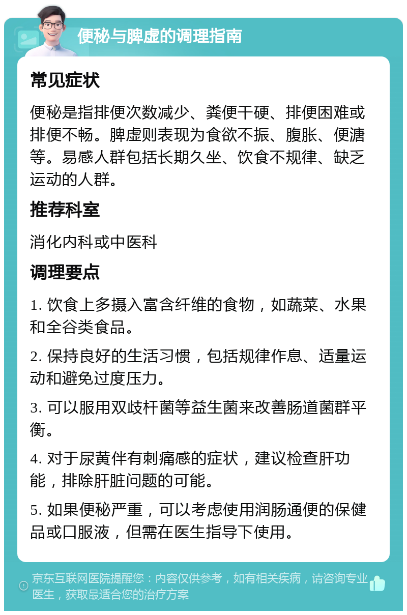 便秘与脾虚的调理指南 常见症状 便秘是指排便次数减少、粪便干硬、排便困难或排便不畅。脾虚则表现为食欲不振、腹胀、便溏等。易感人群包括长期久坐、饮食不规律、缺乏运动的人群。 推荐科室 消化内科或中医科 调理要点 1. 饮食上多摄入富含纤维的食物，如蔬菜、水果和全谷类食品。 2. 保持良好的生活习惯，包括规律作息、适量运动和避免过度压力。 3. 可以服用双歧杆菌等益生菌来改善肠道菌群平衡。 4. 对于尿黄伴有刺痛感的症状，建议检查肝功能，排除肝脏问题的可能。 5. 如果便秘严重，可以考虑使用润肠通便的保健品或口服液，但需在医生指导下使用。