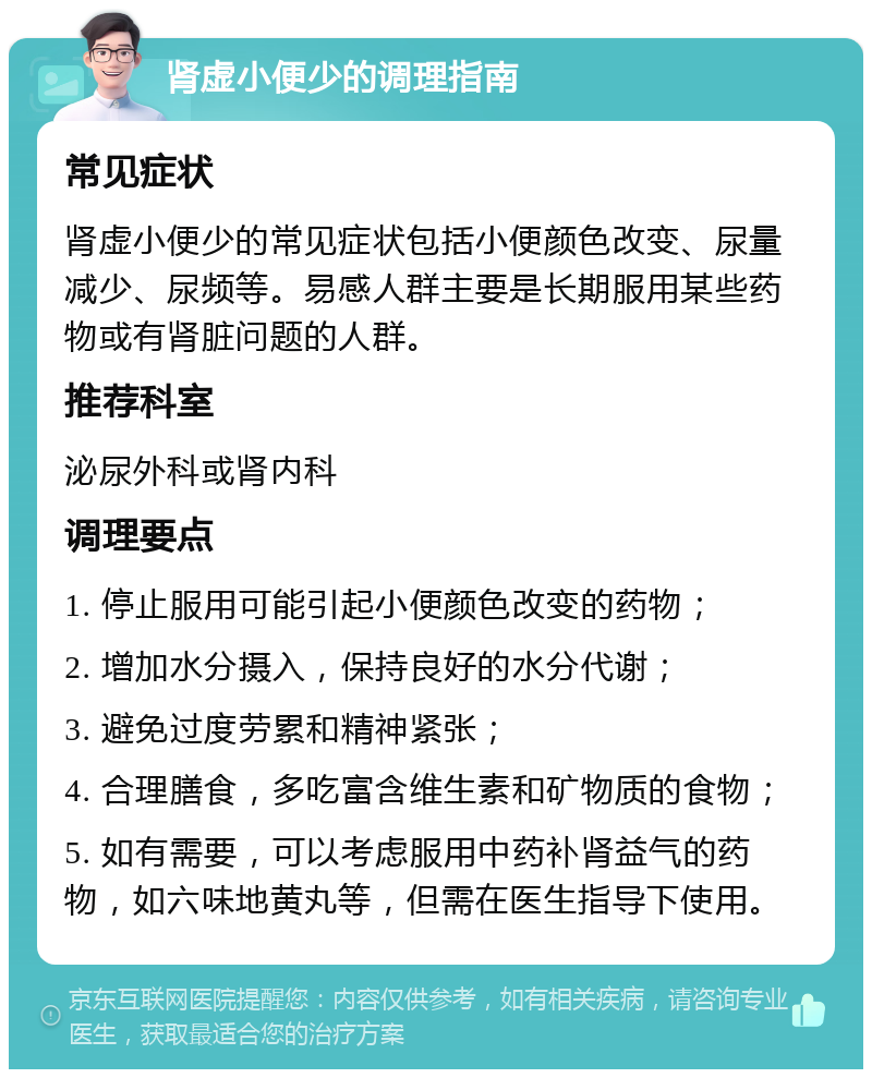 肾虚小便少的调理指南 常见症状 肾虚小便少的常见症状包括小便颜色改变、尿量减少、尿频等。易感人群主要是长期服用某些药物或有肾脏问题的人群。 推荐科室 泌尿外科或肾内科 调理要点 1. 停止服用可能引起小便颜色改变的药物； 2. 增加水分摄入，保持良好的水分代谢； 3. 避免过度劳累和精神紧张； 4. 合理膳食，多吃富含维生素和矿物质的食物； 5. 如有需要，可以考虑服用中药补肾益气的药物，如六味地黄丸等，但需在医生指导下使用。