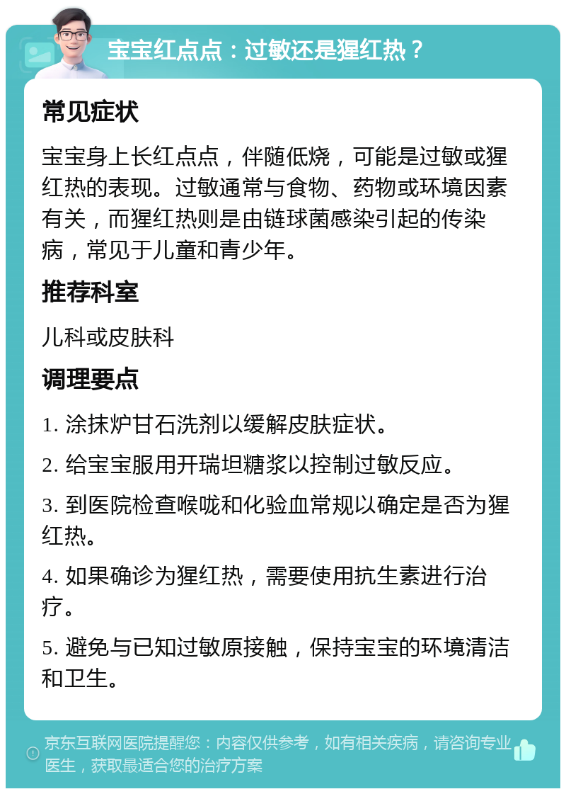 宝宝红点点：过敏还是猩红热？ 常见症状 宝宝身上长红点点，伴随低烧，可能是过敏或猩红热的表现。过敏通常与食物、药物或环境因素有关，而猩红热则是由链球菌感染引起的传染病，常见于儿童和青少年。 推荐科室 儿科或皮肤科 调理要点 1. 涂抹炉甘石洗剂以缓解皮肤症状。 2. 给宝宝服用开瑞坦糖浆以控制过敏反应。 3. 到医院检查喉咙和化验血常规以确定是否为猩红热。 4. 如果确诊为猩红热，需要使用抗生素进行治疗。 5. 避免与已知过敏原接触，保持宝宝的环境清洁和卫生。