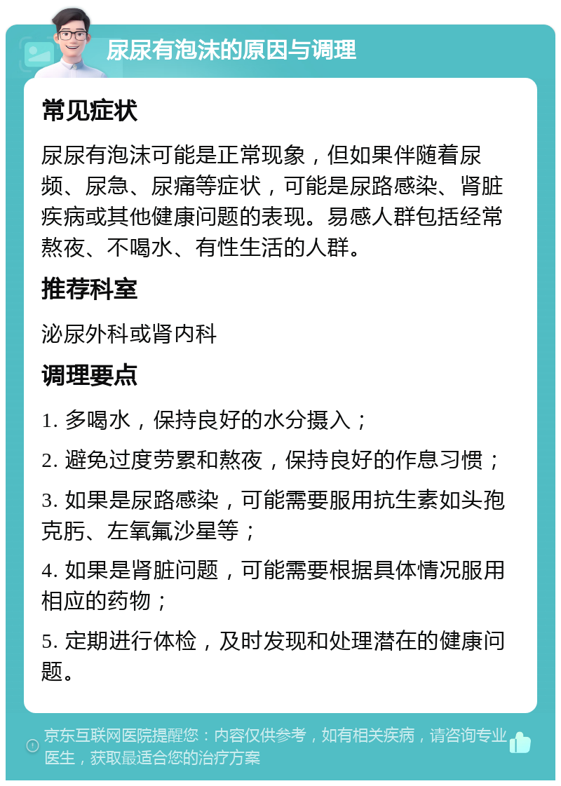 尿尿有泡沫的原因与调理 常见症状 尿尿有泡沫可能是正常现象，但如果伴随着尿频、尿急、尿痛等症状，可能是尿路感染、肾脏疾病或其他健康问题的表现。易感人群包括经常熬夜、不喝水、有性生活的人群。 推荐科室 泌尿外科或肾内科 调理要点 1. 多喝水，保持良好的水分摄入； 2. 避免过度劳累和熬夜，保持良好的作息习惯； 3. 如果是尿路感染，可能需要服用抗生素如头孢克肟、左氧氟沙星等； 4. 如果是肾脏问题，可能需要根据具体情况服用相应的药物； 5. 定期进行体检，及时发现和处理潜在的健康问题。