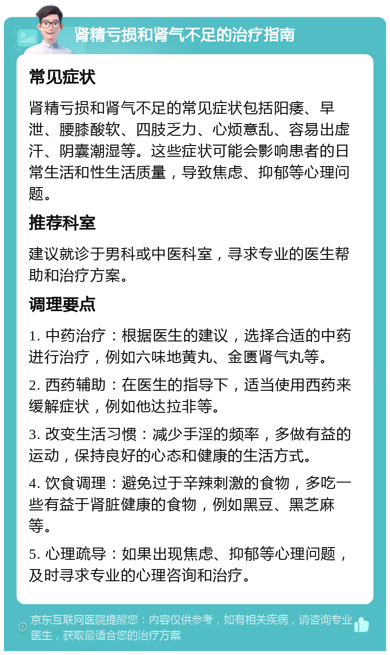 肾精亏损和肾气不足的治疗指南 常见症状 肾精亏损和肾气不足的常见症状包括阳痿、早泄、腰膝酸软、四肢乏力、心烦意乱、容易出虚汗、阴囊潮湿等。这些症状可能会影响患者的日常生活和性生活质量，导致焦虑、抑郁等心理问题。 推荐科室 建议就诊于男科或中医科室，寻求专业的医生帮助和治疗方案。 调理要点 1. 中药治疗：根据医生的建议，选择合适的中药进行治疗，例如六味地黄丸、金匮肾气丸等。 2. 西药辅助：在医生的指导下，适当使用西药来缓解症状，例如他达拉非等。 3. 改变生活习惯：减少手淫的频率，多做有益的运动，保持良好的心态和健康的生活方式。 4. 饮食调理：避免过于辛辣刺激的食物，多吃一些有益于肾脏健康的食物，例如黑豆、黑芝麻等。 5. 心理疏导：如果出现焦虑、抑郁等心理问题，及时寻求专业的心理咨询和治疗。