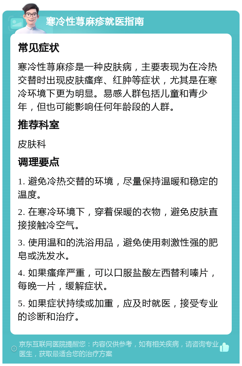 寒冷性荨麻疹就医指南 常见症状 寒冷性荨麻疹是一种皮肤病，主要表现为在冷热交替时出现皮肤瘙痒、红肿等症状，尤其是在寒冷环境下更为明显。易感人群包括儿童和青少年，但也可能影响任何年龄段的人群。 推荐科室 皮肤科 调理要点 1. 避免冷热交替的环境，尽量保持温暖和稳定的温度。 2. 在寒冷环境下，穿着保暖的衣物，避免皮肤直接接触冷空气。 3. 使用温和的洗浴用品，避免使用刺激性强的肥皂或洗发水。 4. 如果瘙痒严重，可以口服盐酸左西替利嗪片，每晚一片，缓解症状。 5. 如果症状持续或加重，应及时就医，接受专业的诊断和治疗。