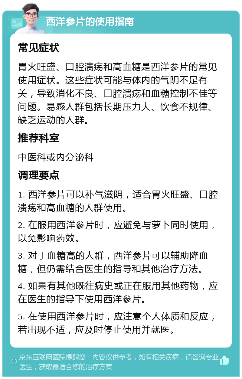 西洋参片的使用指南 常见症状 胃火旺盛、口腔溃疡和高血糖是西洋参片的常见使用症状。这些症状可能与体内的气阴不足有关，导致消化不良、口腔溃疡和血糖控制不佳等问题。易感人群包括长期压力大、饮食不规律、缺乏运动的人群。 推荐科室 中医科或内分泌科 调理要点 1. 西洋参片可以补气滋阴，适合胃火旺盛、口腔溃疡和高血糖的人群使用。 2. 在服用西洋参片时，应避免与萝卜同时使用，以免影响药效。 3. 对于血糖高的人群，西洋参片可以辅助降血糖，但仍需结合医生的指导和其他治疗方法。 4. 如果有其他既往病史或正在服用其他药物，应在医生的指导下使用西洋参片。 5. 在使用西洋参片时，应注意个人体质和反应，若出现不适，应及时停止使用并就医。