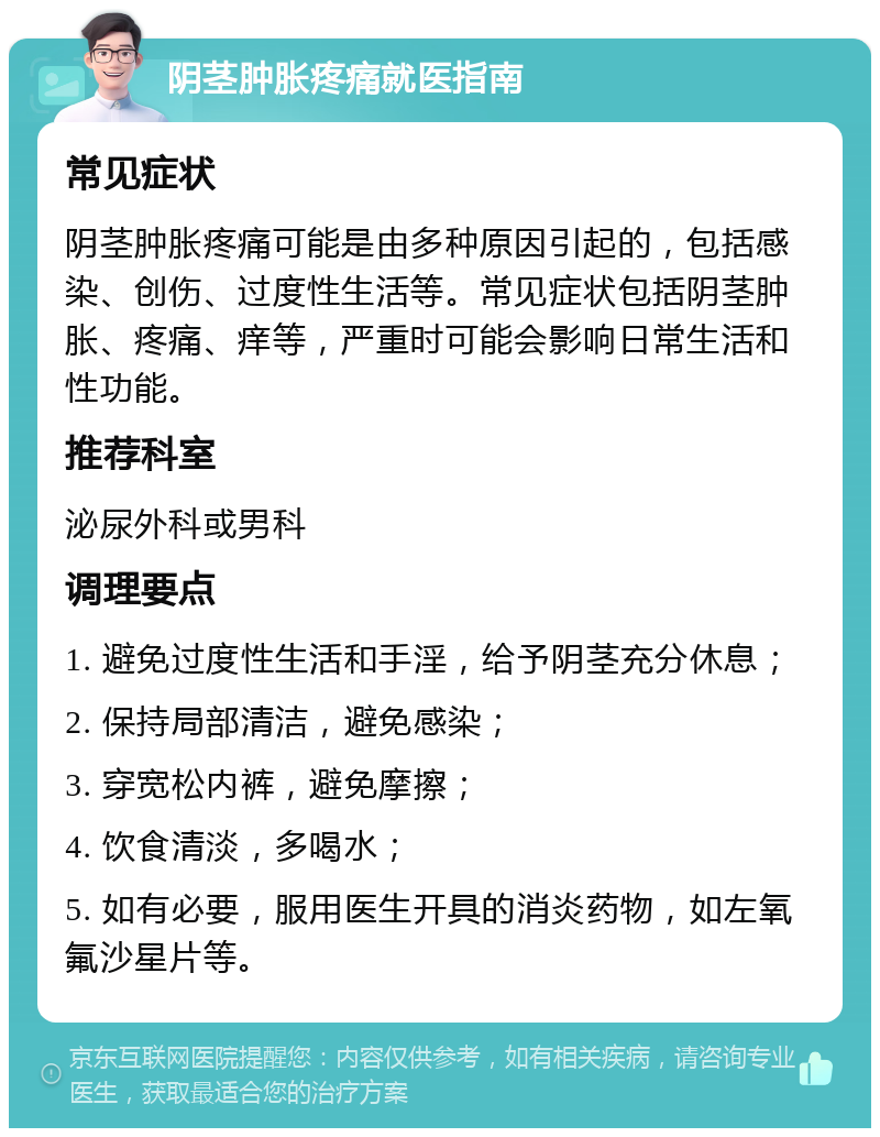 阴茎肿胀疼痛就医指南 常见症状 阴茎肿胀疼痛可能是由多种原因引起的，包括感染、创伤、过度性生活等。常见症状包括阴茎肿胀、疼痛、痒等，严重时可能会影响日常生活和性功能。 推荐科室 泌尿外科或男科 调理要点 1. 避免过度性生活和手淫，给予阴茎充分休息； 2. 保持局部清洁，避免感染； 3. 穿宽松内裤，避免摩擦； 4. 饮食清淡，多喝水； 5. 如有必要，服用医生开具的消炎药物，如左氧氟沙星片等。