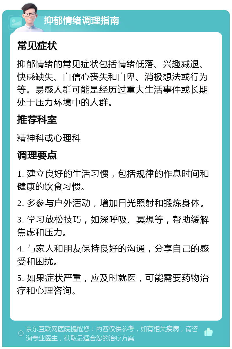 抑郁情绪调理指南 常见症状 抑郁情绪的常见症状包括情绪低落、兴趣减退、快感缺失、自信心丧失和自卑、消极想法或行为等。易感人群可能是经历过重大生活事件或长期处于压力环境中的人群。 推荐科室 精神科或心理科 调理要点 1. 建立良好的生活习惯，包括规律的作息时间和健康的饮食习惯。 2. 多参与户外活动，增加日光照射和锻炼身体。 3. 学习放松技巧，如深呼吸、冥想等，帮助缓解焦虑和压力。 4. 与家人和朋友保持良好的沟通，分享自己的感受和困扰。 5. 如果症状严重，应及时就医，可能需要药物治疗和心理咨询。