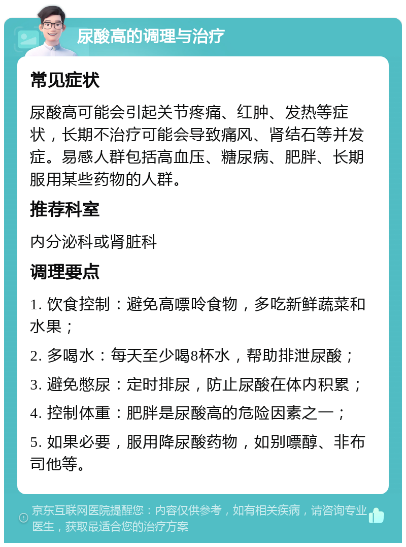 尿酸高的调理与治疗 常见症状 尿酸高可能会引起关节疼痛、红肿、发热等症状，长期不治疗可能会导致痛风、肾结石等并发症。易感人群包括高血压、糖尿病、肥胖、长期服用某些药物的人群。 推荐科室 内分泌科或肾脏科 调理要点 1. 饮食控制：避免高嘌呤食物，多吃新鲜蔬菜和水果； 2. 多喝水：每天至少喝8杯水，帮助排泄尿酸； 3. 避免憋尿：定时排尿，防止尿酸在体内积累； 4. 控制体重：肥胖是尿酸高的危险因素之一； 5. 如果必要，服用降尿酸药物，如别嘌醇、非布司他等。