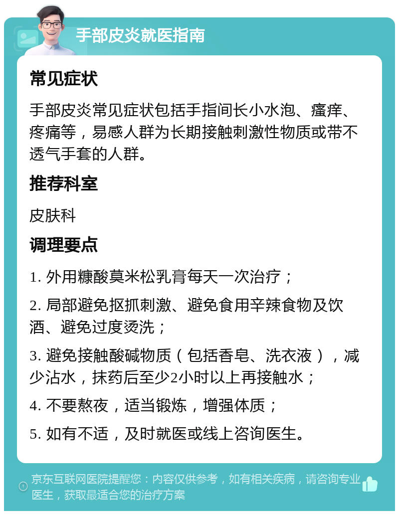 手部皮炎就医指南 常见症状 手部皮炎常见症状包括手指间长小水泡、瘙痒、疼痛等，易感人群为长期接触刺激性物质或带不透气手套的人群。 推荐科室 皮肤科 调理要点 1. 外用糠酸莫米松乳膏每天一次治疗； 2. 局部避免抠抓刺激、避免食用辛辣食物及饮酒、避免过度烫洗； 3. 避免接触酸碱物质（包括香皂、洗衣液），减少沾水，抹药后至少2小时以上再接触水； 4. 不要熬夜，适当锻炼，增强体质； 5. 如有不适，及时就医或线上咨询医生。