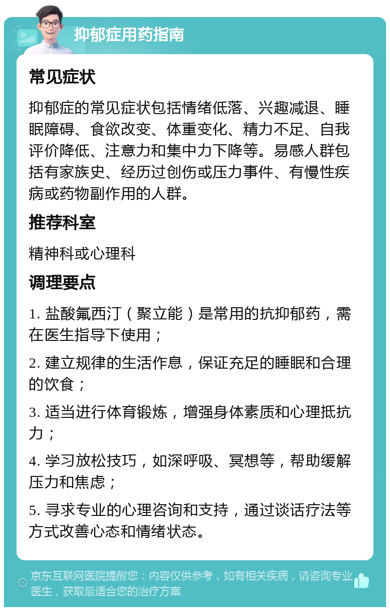 抑郁症用药指南 常见症状 抑郁症的常见症状包括情绪低落、兴趣减退、睡眠障碍、食欲改变、体重变化、精力不足、自我评价降低、注意力和集中力下降等。易感人群包括有家族史、经历过创伤或压力事件、有慢性疾病或药物副作用的人群。 推荐科室 精神科或心理科 调理要点 1. 盐酸氟西汀（聚立能）是常用的抗抑郁药，需在医生指导下使用； 2. 建立规律的生活作息，保证充足的睡眠和合理的饮食； 3. 适当进行体育锻炼，增强身体素质和心理抵抗力； 4. 学习放松技巧，如深呼吸、冥想等，帮助缓解压力和焦虑； 5. 寻求专业的心理咨询和支持，通过谈话疗法等方式改善心态和情绪状态。