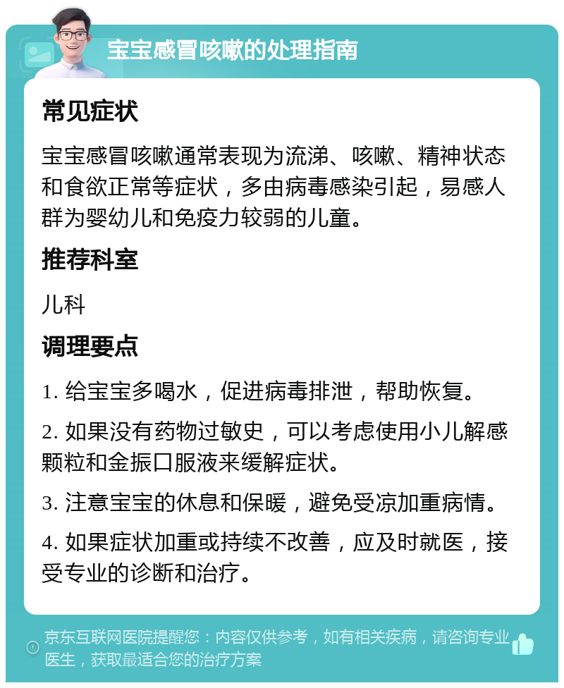 宝宝感冒咳嗽的处理指南 常见症状 宝宝感冒咳嗽通常表现为流涕、咳嗽、精神状态和食欲正常等症状，多由病毒感染引起，易感人群为婴幼儿和免疫力较弱的儿童。 推荐科室 儿科 调理要点 1. 给宝宝多喝水，促进病毒排泄，帮助恢复。 2. 如果没有药物过敏史，可以考虑使用小儿解感颗粒和金振口服液来缓解症状。 3. 注意宝宝的休息和保暖，避免受凉加重病情。 4. 如果症状加重或持续不改善，应及时就医，接受专业的诊断和治疗。