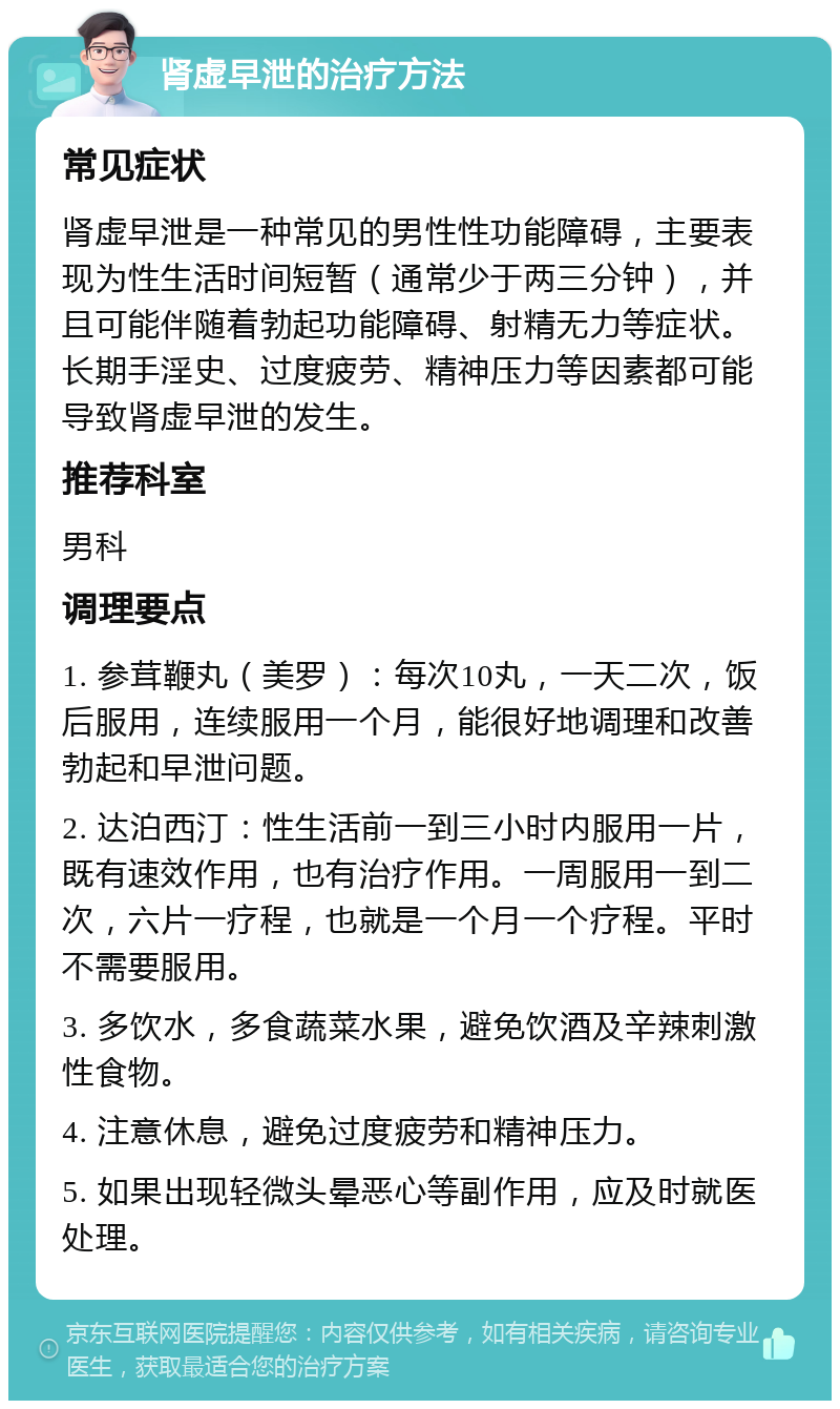 肾虚早泄的治疗方法 常见症状 肾虚早泄是一种常见的男性性功能障碍，主要表现为性生活时间短暂（通常少于两三分钟），并且可能伴随着勃起功能障碍、射精无力等症状。长期手淫史、过度疲劳、精神压力等因素都可能导致肾虚早泄的发生。 推荐科室 男科 调理要点 1. 参茸鞭丸（美罗）：每次10丸，一天二次，饭后服用，连续服用一个月，能很好地调理和改善勃起和早泄问题。 2. 达泊西汀：性生活前一到三小时内服用一片，既有速效作用，也有治疗作用。一周服用一到二次，六片一疗程，也就是一个月一个疗程。平时不需要服用。 3. 多饮水，多食蔬菜水果，避免饮酒及辛辣刺激性食物。 4. 注意休息，避免过度疲劳和精神压力。 5. 如果出现轻微头晕恶心等副作用，应及时就医处理。