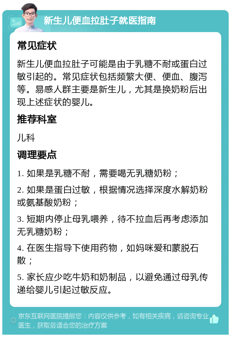 新生儿便血拉肚子就医指南 常见症状 新生儿便血拉肚子可能是由于乳糖不耐或蛋白过敏引起的。常见症状包括频繁大便、便血、腹泻等。易感人群主要是新生儿，尤其是换奶粉后出现上述症状的婴儿。 推荐科室 儿科 调理要点 1. 如果是乳糖不耐，需要喝无乳糖奶粉； 2. 如果是蛋白过敏，根据情况选择深度水解奶粉或氨基酸奶粉； 3. 短期内停止母乳喂养，待不拉血后再考虑添加无乳糖奶粉； 4. 在医生指导下使用药物，如妈咪爱和蒙脱石散； 5. 家长应少吃牛奶和奶制品，以避免通过母乳传递给婴儿引起过敏反应。