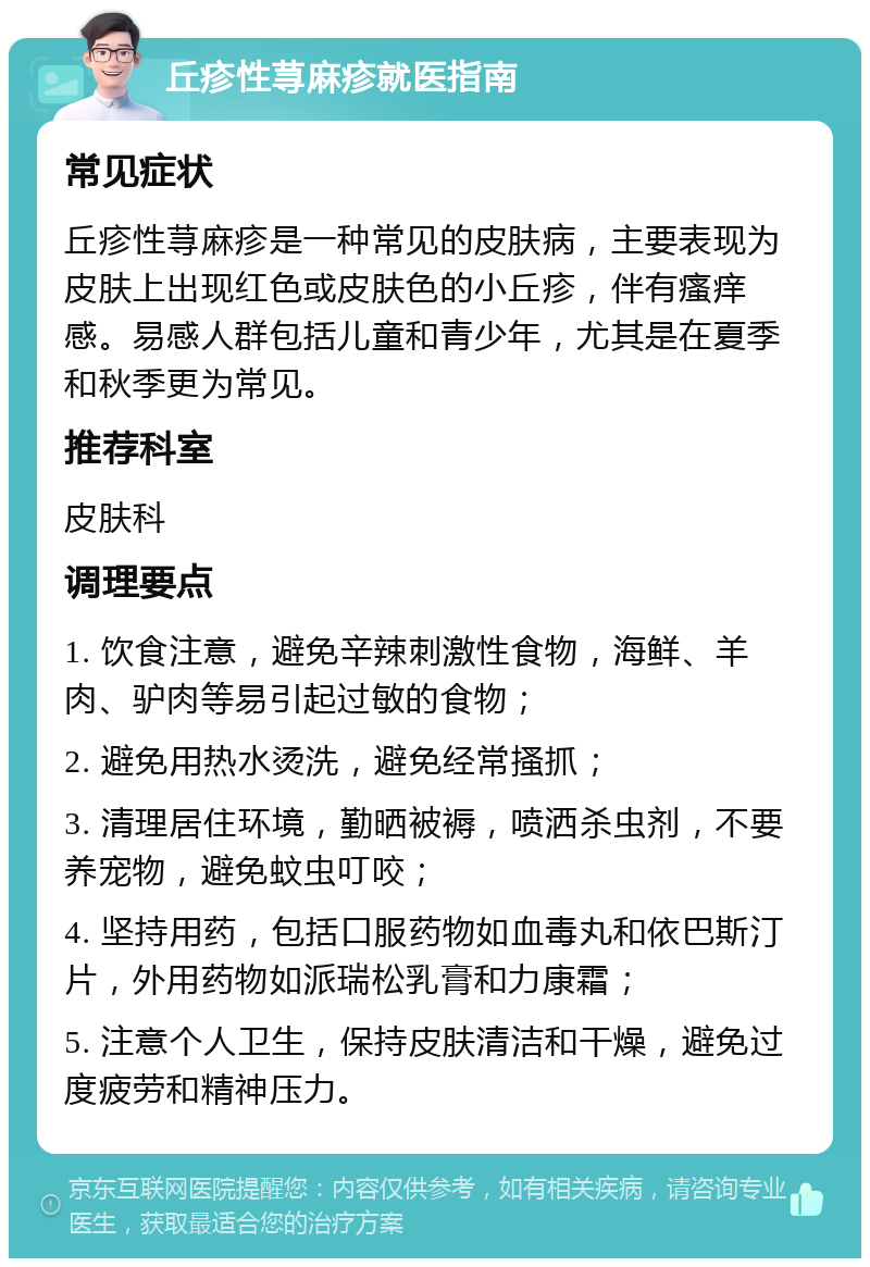 丘疹性荨麻疹就医指南 常见症状 丘疹性荨麻疹是一种常见的皮肤病，主要表现为皮肤上出现红色或皮肤色的小丘疹，伴有瘙痒感。易感人群包括儿童和青少年，尤其是在夏季和秋季更为常见。 推荐科室 皮肤科 调理要点 1. 饮食注意，避免辛辣刺激性食物，海鲜、羊肉、驴肉等易引起过敏的食物； 2. 避免用热水烫洗，避免经常搔抓； 3. 清理居住环境，勤晒被褥，喷洒杀虫剂，不要养宠物，避免蚊虫叮咬； 4. 坚持用药，包括口服药物如血毒丸和依巴斯汀片，外用药物如派瑞松乳膏和力康霜； 5. 注意个人卫生，保持皮肤清洁和干燥，避免过度疲劳和精神压力。