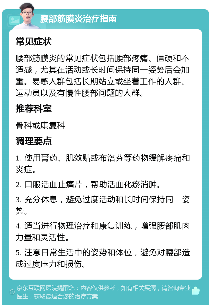 腰部筋膜炎治疗指南 常见症状 腰部筋膜炎的常见症状包括腰部疼痛、僵硬和不适感，尤其在活动或长时间保持同一姿势后会加重。易感人群包括长期站立或坐着工作的人群、运动员以及有慢性腰部问题的人群。 推荐科室 骨科或康复科 调理要点 1. 使用膏药、肌效贴或布洛芬等药物缓解疼痛和炎症。 2. 口服活血止痛片，帮助活血化瘀消肿。 3. 充分休息，避免过度活动和长时间保持同一姿势。 4. 适当进行物理治疗和康复训练，增强腰部肌肉力量和灵活性。 5. 注意日常生活中的姿势和体位，避免对腰部造成过度压力和损伤。