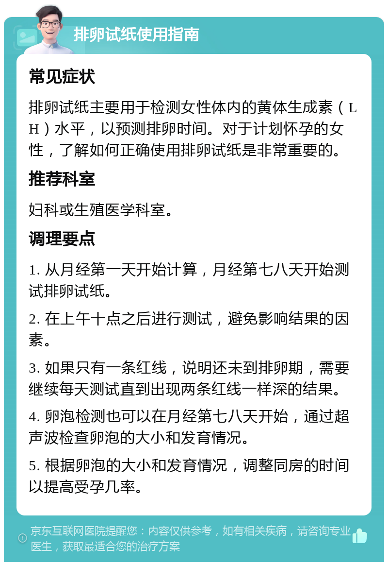 排卵试纸使用指南 常见症状 排卵试纸主要用于检测女性体内的黄体生成素（LH）水平，以预测排卵时间。对于计划怀孕的女性，了解如何正确使用排卵试纸是非常重要的。 推荐科室 妇科或生殖医学科室。 调理要点 1. 从月经第一天开始计算，月经第七八天开始测试排卵试纸。 2. 在上午十点之后进行测试，避免影响结果的因素。 3. 如果只有一条红线，说明还未到排卵期，需要继续每天测试直到出现两条红线一样深的结果。 4. 卵泡检测也可以在月经第七八天开始，通过超声波检查卵泡的大小和发育情况。 5. 根据卵泡的大小和发育情况，调整同房的时间以提高受孕几率。