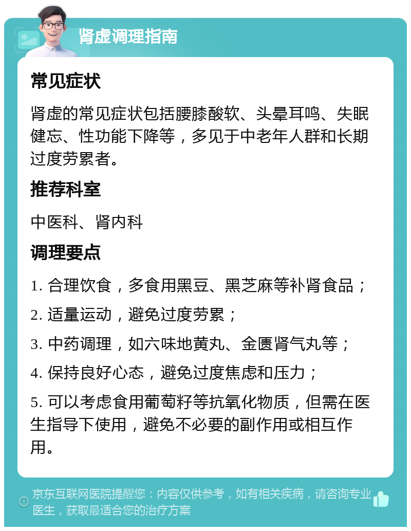 肾虚调理指南 常见症状 肾虚的常见症状包括腰膝酸软、头晕耳鸣、失眠健忘、性功能下降等，多见于中老年人群和长期过度劳累者。 推荐科室 中医科、肾内科 调理要点 1. 合理饮食，多食用黑豆、黑芝麻等补肾食品； 2. 适量运动，避免过度劳累； 3. 中药调理，如六味地黄丸、金匮肾气丸等； 4. 保持良好心态，避免过度焦虑和压力； 5. 可以考虑食用葡萄籽等抗氧化物质，但需在医生指导下使用，避免不必要的副作用或相互作用。