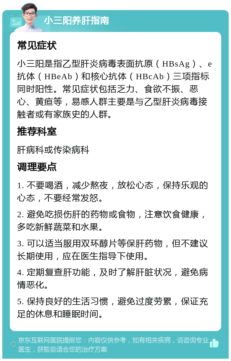 小三阳养肝指南 常见症状 小三阳是指乙型肝炎病毒表面抗原（HBsAg）、e抗体（HBeAb）和核心抗体（HBcAb）三项指标同时阳性。常见症状包括乏力、食欲不振、恶心、黄疸等，易感人群主要是与乙型肝炎病毒接触者或有家族史的人群。 推荐科室 肝病科或传染病科 调理要点 1. 不要喝酒，减少熬夜，放松心态，保持乐观的心态，不要经常发怒。 2. 避免吃损伤肝的药物或食物，注意饮食健康，多吃新鲜蔬菜和水果。 3. 可以适当服用双环醇片等保肝药物，但不建议长期使用，应在医生指导下使用。 4. 定期复查肝功能，及时了解肝脏状况，避免病情恶化。 5. 保持良好的生活习惯，避免过度劳累，保证充足的休息和睡眠时间。