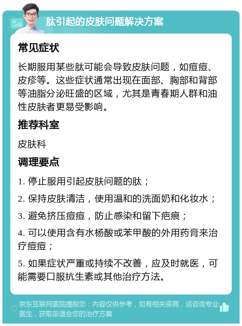 肽引起的皮肤问题解决方案 常见症状 长期服用某些肽可能会导致皮肤问题，如痘痘、皮疹等。这些症状通常出现在面部、胸部和背部等油脂分泌旺盛的区域，尤其是青春期人群和油性皮肤者更易受影响。 推荐科室 皮肤科 调理要点 1. 停止服用引起皮肤问题的肽； 2. 保持皮肤清洁，使用温和的洗面奶和化妆水； 3. 避免挤压痘痘，防止感染和留下疤痕； 4. 可以使用含有水杨酸或苯甲酸的外用药膏来治疗痘痘； 5. 如果症状严重或持续不改善，应及时就医，可能需要口服抗生素或其他治疗方法。